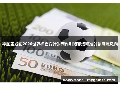 宇舶表发布2026世界杯官方计时新作引领赛场精准时刻潮流风向