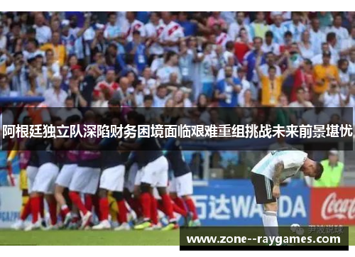阿根廷独立队深陷财务困境面临艰难重组挑战未来前景堪忧